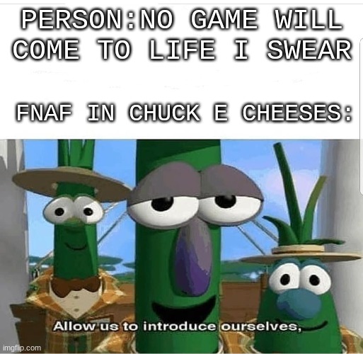 5 kids went missing at a chuck e cheese | PERSON:NO GAME WILL COME TO LIFE I SWEAR; FNAF IN CHUCK E CHEESES: | image tagged in allow us to introduce ourselves,fnaf,chuck e cheese,video games,2020,veggietales 'allow us to introduce ourselfs' | made w/ Imgflip meme maker