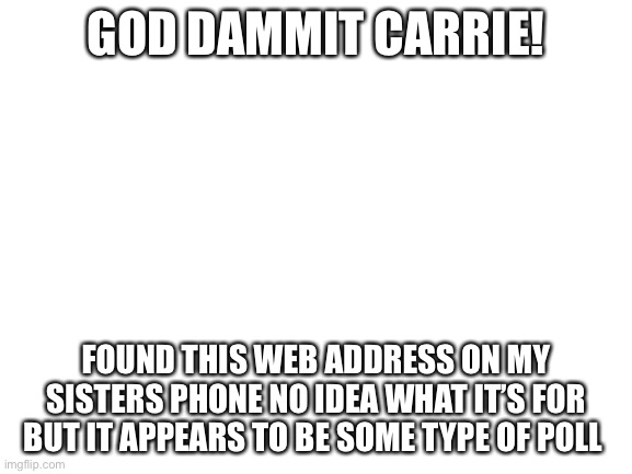 Blank White Template | GOD DAMMIT CARRIE! FOUND THIS WEB ADDRESS ON MY SISTERS PHONE NO IDEA WHAT IT’S FOR BUT IT APPEARS TO BE SOME TYPE OF POLL | image tagged in blank white template | made w/ Imgflip meme maker