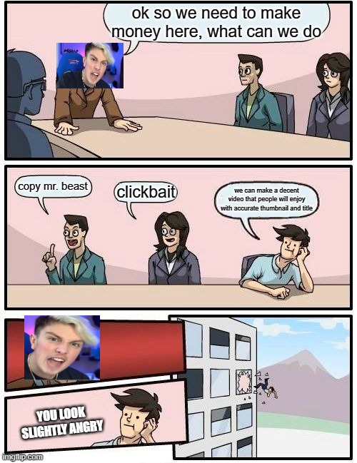 Boardroom Meeting Suggestion Meme | ok so we need to make money here, what can we do; copy mr. beast; clickbait; we can make a decent video that people will enjoy with accurate thumbnail and title; YOU LOOK SLIGHTLY ANGRY | image tagged in memes,boardroom meeting suggestion | made w/ Imgflip meme maker