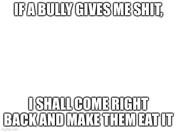 Blank White Template | IF A BULLY GIVES ME SHIT, I SHALL COME RIGHT BACK AND MAKE THEM EAT IT | image tagged in blank white template | made w/ Imgflip meme maker