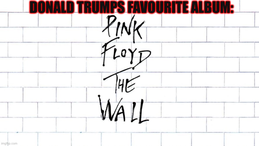 Trumps favourite album | DONALD TRUMPS FAVOURITE ALBUM: | image tagged in donald trump,pink floyd,the wall,another brick in the wall | made w/ Imgflip meme maker