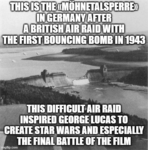 THIS IS THE «MÖHNETALSPERRE» IN GERMANY AFTER A BRITISH AIR RAID WITH THE FIRST BOUNCING BOMB IN 1943; THIS DIFFICULT AIR RAID INSPIRED GEORGE LUCAS TO CREATE STAR WARS AND ESPECIALLY THE FINAL BATTLE OF THE FILM | image tagged in star wars,ww2,politics,history | made w/ Imgflip meme maker