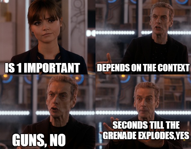 i threw it when the dude began shooting. may he rest in.....PIECES | DEPENDS ON THE CONTEXT; IS 1 IMPORTANT; SECONDS TILL THE GRENADE EXPLODES,YES; GUNS, NO | image tagged in doctor who alot | made w/ Imgflip meme maker