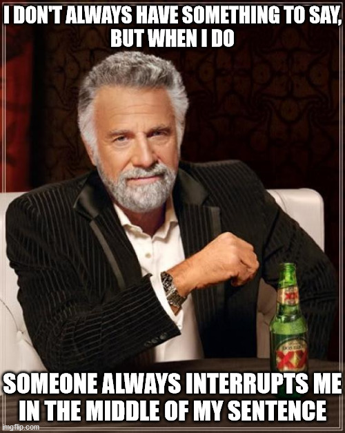 The Most Interesting Man In The World | I DON'T ALWAYS HAVE SOMETHING TO SAY,
BUT WHEN I DO; SOMEONE ALWAYS INTERRUPTS ME
IN THE MIDDLE OF MY SENTENCE | image tagged in memes,the most interesting man in the world,interrupting tom's read,aint nobody got time for that,shut up,one does not simply | made w/ Imgflip meme maker