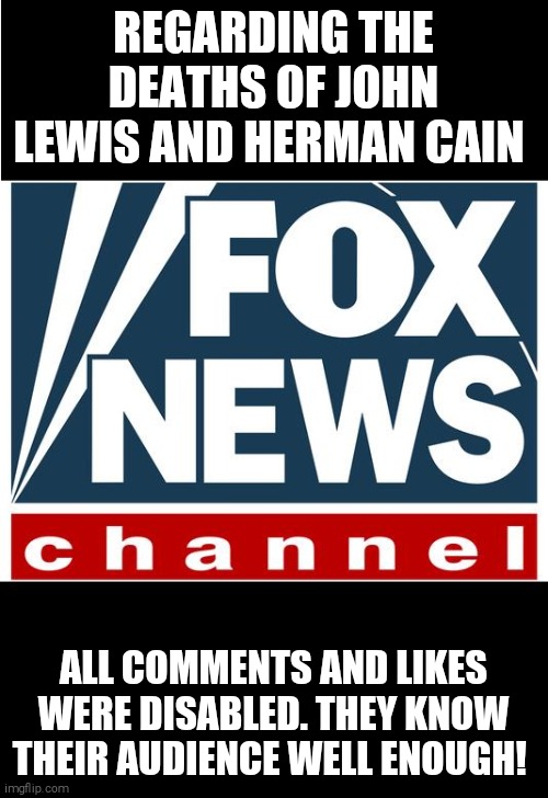 So much for freedom of speech | REGARDING THE DEATHS OF JOHN LEWIS AND HERMAN CAIN; ALL COMMENTS AND LIKES WERE DISABLED. THEY KNOW THEIR AUDIENCE WELL ENOUGH! | image tagged in memes,fox news,racist | made w/ Imgflip meme maker