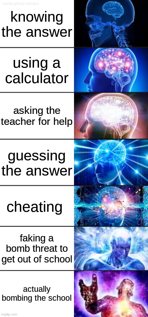 Answers in school | knowing the answer; using a calculator; asking the teacher for help; guessing the answer; cheating; faking a bomb threat to get out of school; actually bombing the school | image tagged in 7-tier expanding brain | made w/ Imgflip meme maker