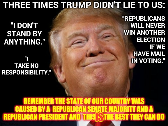Out With The Old Traditions.  In With The New | THREE TIMES TRUMP DIDN'T LIE TO US:; "I TAKE NO RESPONSIBILITY."; "I DON'T STAND BY ANYTHING."; "REPUBLICANS WILL NEVER WIN ANOTHER ELECTION IF WE HAVE MAIL IN VOTING."; REMEMBER THE STATE OF OUR COUNTRY WAS CAUSED BY A  REPUBLICAN SENATE MAJORITY AND A REPUBLICAN PRESIDENT AND  THIS IS THE BEST THEY CAN DO; IS | image tagged in smug trump,memes,trump unfit unqualified dangerous,liar in chief,lock him up,trump is a traitor | made w/ Imgflip meme maker