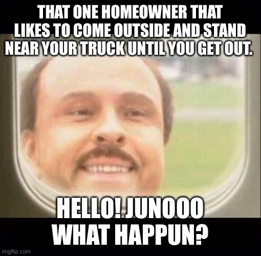 Annoying homeowners | THAT ONE HOMEOWNER THAT LIKES TO COME OUTSIDE AND STAND NEAR YOUR TRUCK UNTIL YOU GET OUT. HELLO! JUNOOO WHAT HAPPUN? | image tagged in air conditioner | made w/ Imgflip meme maker