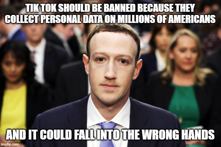 Mark Zuckerberg | TIK TOK SHOULD BE BANNED BECAUSE THEY COLLECT PERSONAL DATA ON MILLIONS OF AMERICANS; AND IT COULD FALL INTO THE WRONG HANDS | image tagged in mark zuckerberg | made w/ Imgflip meme maker