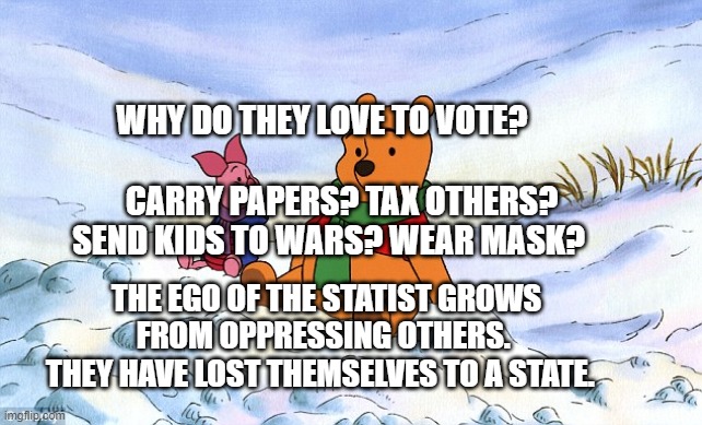 pooh piglet psychological warfare information war truth conditio | WHY DO THEY LOVE TO VOTE?                                      CARRY PAPERS? TAX OTHERS?     SEND KIDS TO WARS? WEAR MASK? THE EGO OF THE STATIST GROWS FROM OPPRESSING OTHERS. 
  THEY HAVE LOST THEMSELVES TO A STATE. | image tagged in pooh piglet psychological warfare information war truth conditio | made w/ Imgflip meme maker