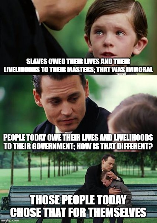 Finding Neverland | SLAVES OWED THEIR LIVES AND THEIR LIVELIHOODS TO THEIR MASTERS; THAT WAS IMMORAL; PEOPLE TODAY OWE THEIR LIVES AND LIVELIHOODS TO THEIR GOVERNMENT; HOW IS THAT DIFFERENT? THOSE PEOPLE TODAY CHOSE THAT FOR THEMSELVES | image tagged in memes,finding neverland | made w/ Imgflip meme maker