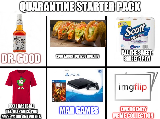 Quarantine starter pack | QUARANTINE STARTER PACK; ALL THE SWEET, SWEET 1 PLY! 1200 TACOS FOR 1200 DOLLARS; DR. GOOD; MAH GAMES; XXXL BASEBALL TEE. NO PANTS. YOU AIN'T GOING ANYWHERE. EMERGENCY MEME COLLECTION | image tagged in blank starter pack extended,starter pack | made w/ Imgflip meme maker