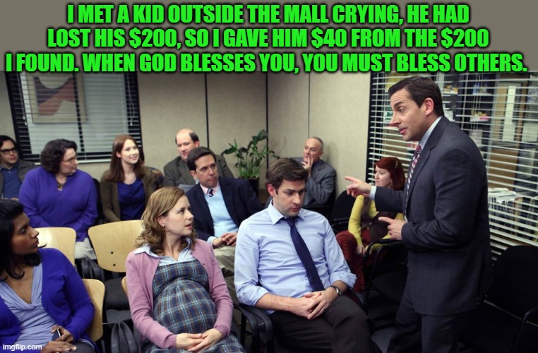 The office themed weekend! | I MET A KID OUTSIDE THE MALL CRYING, HE HAD LOST HIS $200, SO I GAVE HIM $40 FROM THE $200 I FOUND. WHEN GOD BLESSES YOU, YOU MUST BLESS OTHERS. | image tagged in the office,kewlew | made w/ Imgflip meme maker