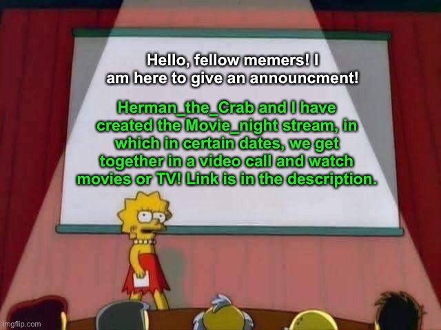 All new movie_night stream! | Hello, fellow memers! I am here to give an announcment! Herman_the_Crab and I have created the Movie_night stream, in which in certain dates, we get together in a video call and watch movies or TV! Link is in the description. | image tagged in lisa simpson speech | made w/ Imgflip meme maker