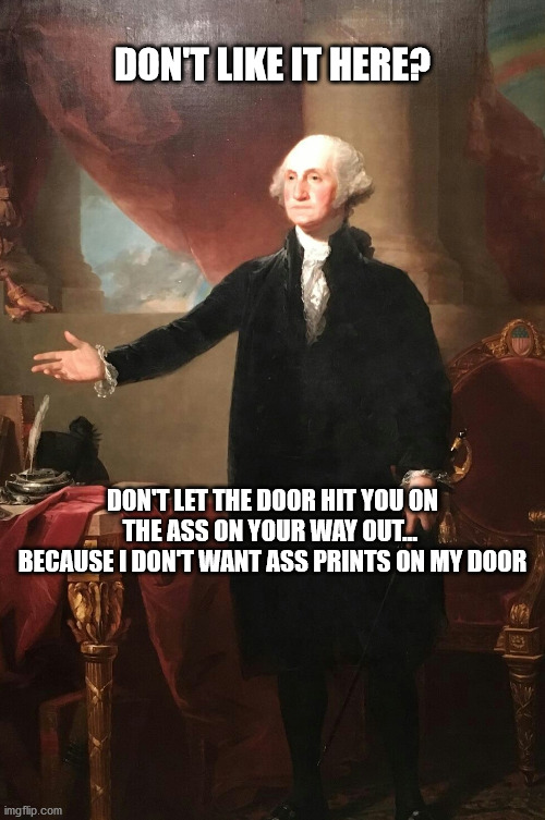 leave then | DON'T LIKE IT HERE? DON'T LET THE DOOR HIT YOU ON THE ASS ON YOUR WAY OUT...  BECAUSE I DON'T WANT ASS PRINTS ON MY DOOR | image tagged in george washington | made w/ Imgflip meme maker