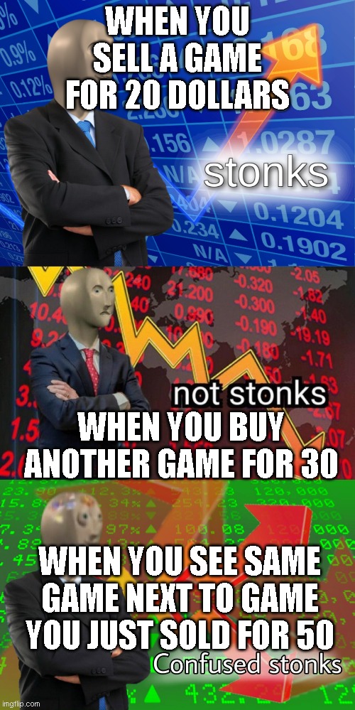 What |  WHEN YOU SELL A GAME FOR 20 DOLLARS; WHEN YOU BUY ANOTHER GAME FOR 30; WHEN YOU SEE SAME GAME NEXT TO GAME YOU JUST SOLD FOR 50 | image tagged in stonks,not stonks,confused stonks | made w/ Imgflip meme maker