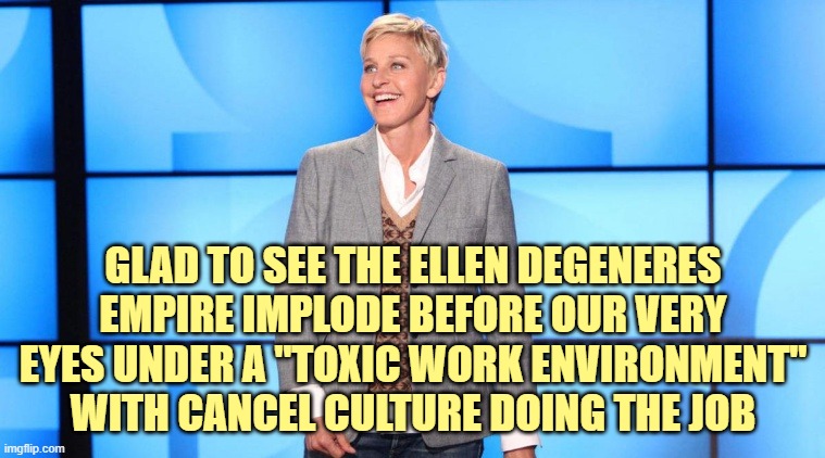 Well... this is ironic. And sweet. | GLAD TO SEE THE ELLEN DEGENERES EMPIRE IMPLODE BEFORE OUR VERY EYES UNDER A "TOXIC WORK ENVIRONMENT" WITH CANCEL CULTURE DOING THE JOB | image tagged in ellen,cancel culture,liberals | made w/ Imgflip meme maker