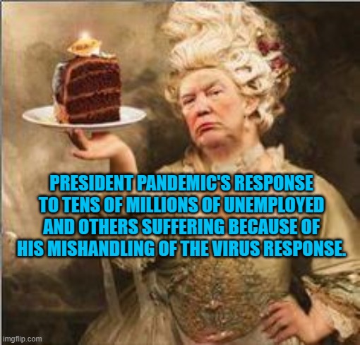 President Pandemic's Failure In Progress | PRESIDENT PANDEMIC'S RESPONSE TO TENS OF MILLIONS OF UNEMPLOYED AND OTHERS SUFFERING BECAUSE OF HIS MISHANDLING OF THE VIRUS RESPONSE. | image tagged in politics | made w/ Imgflip meme maker