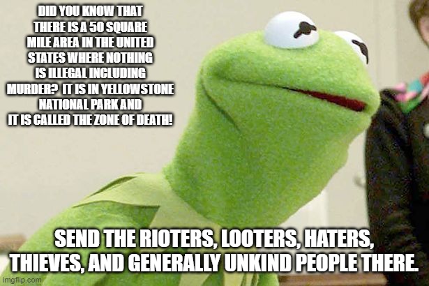 Don't pretend you knew.  You did not. | DID YOU KNOW THAT THERE IS A 50 SQUARE MILE AREA IN THE UNITED STATES WHERE NOTHING IS ILLEGAL INCLUDING MURDER?  IT IS IN YELLOWSTONE NATIONAL PARK AND IT IS CALLED THE ZONE OF DEATH! SEND THE RIOTERS, LOOTERS, HATERS, THIEVES, AND GENERALLY UNKIND PEOPLE THERE. | image tagged in did you know kermit | made w/ Imgflip meme maker