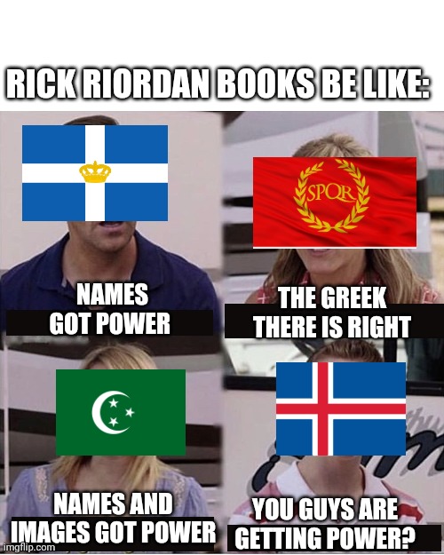 Rick Riordan |  RICK RIORDAN BOOKS BE LIKE:; NAMES GOT POWER; THE GREEK THERE IS RIGHT; NAMES AND IMAGES GOT POWER; YOU GUYS ARE GETTING POWER? | image tagged in you guys are getting paid template,percy jackson,heroes of olympus,kane chronicles,magnus chase,rick riordan | made w/ Imgflip meme maker