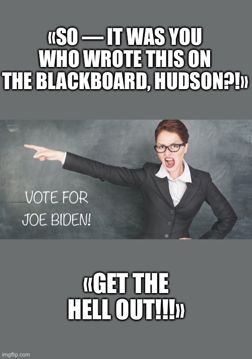 It’s encouraging to see that not all teachers are Biden supporters. | «SO — IT WAS YOU WHO WROTE THIS ON THE BLACKBOARD, HUDSON?!»; «GET THE HELL OUT!!!» | image tagged in joe biden,biden,creepy joe biden,election 2020,corrupt,government corruption | made w/ Imgflip meme maker