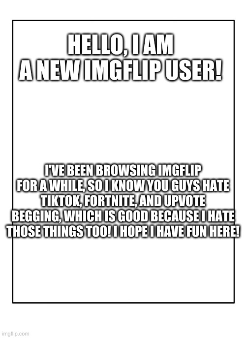 hello! | HELLO, I AM A NEW IMGFLIP USER! I'VE BEEN BROWSING IMGFLIP FOR A WHILE, SO I KNOW YOU GUYS HATE TIKTOK, FORTNITE, AND UPVOTE BEGGING, WHICH IS GOOD BECAUSE I HATE THOSE THINGS TOO! I HOPE I HAVE FUN HERE! | image tagged in blank template | made w/ Imgflip meme maker
