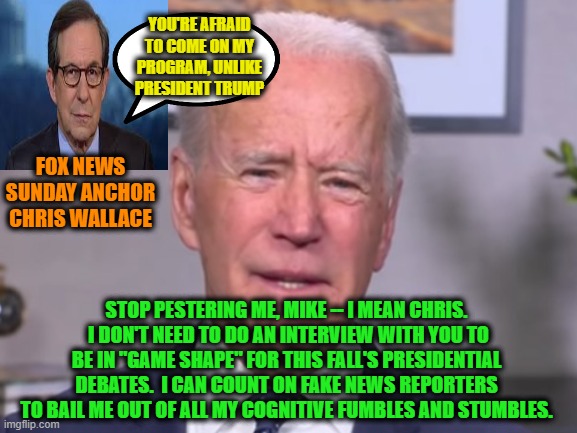 Joe Biden Pushes Back on Chris Wallace | YOU'RE AFRAID TO COME ON MY PROGRAM, UNLIKE PRESIDENT TRUMP; FOX NEWS SUNDAY ANCHOR CHRIS WALLACE; STOP PESTERING ME, MIKE -- I MEAN CHRIS.  I DON'T NEED TO DO AN INTERVIEW WITH YOU TO BE IN "GAME SHAPE" FOR THIS FALL'S PRESIDENTIAL DEBATES.  I CAN COUNT ON FAKE NEWS REPORTERS TO BAIL ME OUT OF ALL MY COGNITIVE FUMBLES AND STUMBLES. | image tagged in joe biden,chris wallace,fox news,fake news | made w/ Imgflip meme maker