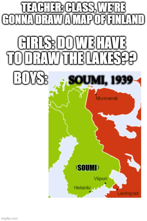 The Ultimate Boys Vs Girls x10 | TEACHER: CLASS, WE'RE GONNA DRAW A MAP OF FINLAND; GIRLS: DO WE HAVE TO DRAW THE LAKES?? BOYS:; SOUMI, 1939; SOUMI | image tagged in blank white template,boys vs girls,finland,ww2 | made w/ Imgflip meme maker
