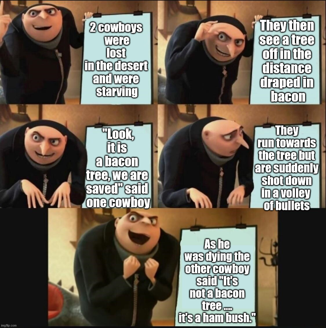 Gru's Dad joke. | They then 
see a tree 
off in the 
distance 
draped in 
bacon; 2 cowboys 
were lost 
in the desert 
and were 
starving; They run towards the tree but are suddenly shot down in a volley 
of bullets; "Look, it is 
a bacon 
tree, we are 
saved" said 
one cowboy; As he was dying the other cowboy said "It's not a bacon tree .... it's a ham bush." | image tagged in gru's plan,bad joke,dad joke | made w/ Imgflip meme maker