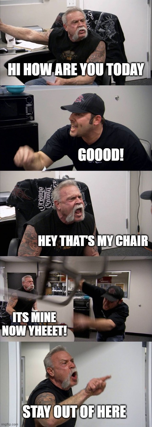 American Chopper Argument | HI HOW ARE YOU TODAY; GOOOD! HEY THAT'S MY CHAIR; ITS MINE NOW YHEEET! STAY OUT OF HERE | image tagged in memes,american chopper argument | made w/ Imgflip meme maker