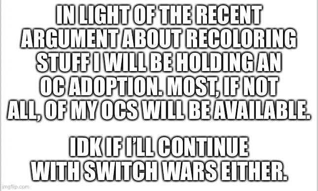 Yes, I mean this and I agree with them. | IN LIGHT OF THE RECENT ARGUMENT ABOUT RECOLORING STUFF I WILL BE HOLDING AN OC ADOPTION. MOST, IF NOT ALL, OF MY OCS WILL BE AVAILABLE. IDK IF I’LL CONTINUE WITH SWITCH WARS EITHER. | image tagged in white background | made w/ Imgflip meme maker