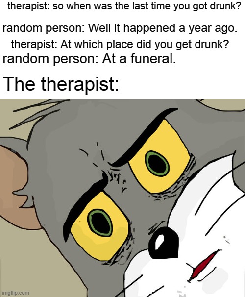 Unsettled Tom Meme | therapist: so when was the last time you got drunk? random person: Well it happened a year ago. therapist: At which place did you get drunk? random person: At a funeral. The therapist: | image tagged in memes,unsettled tom | made w/ Imgflip meme maker