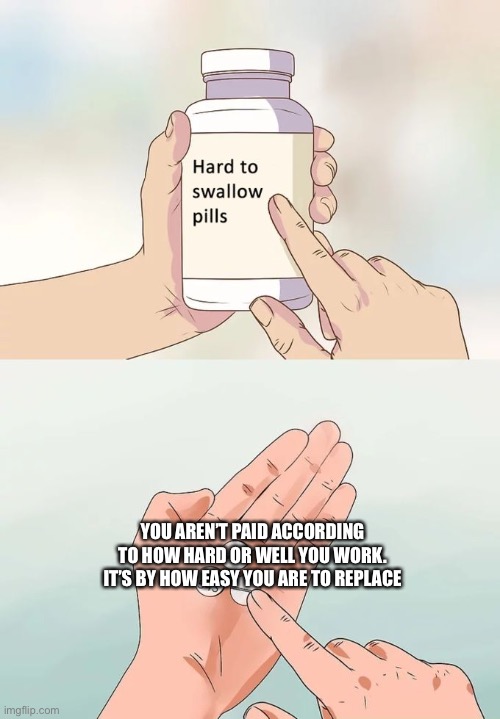 Hard To Swallow Pills |  YOU AREN’T PAID ACCORDING TO HOW HARD OR WELL YOU WORK. IT’S BY HOW EASY YOU ARE TO REPLACE | image tagged in memes,hard to swallow pills | made w/ Imgflip meme maker