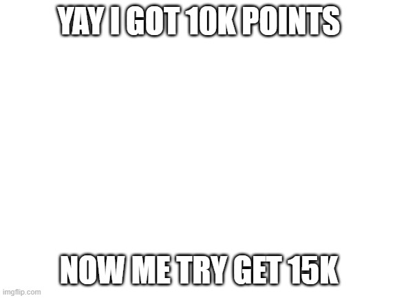 Blank White Template | YAY I GOT 10K POINTS; NOW ME TRY GET 15K | image tagged in blank white template | made w/ Imgflip meme maker