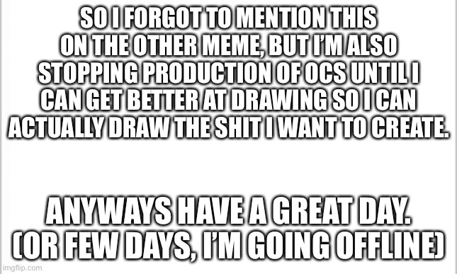 You absolutely right, it’s art stealing. | SO I FORGOT TO MENTION THIS ON THE OTHER MEME, BUT I’M ALSO STOPPING PRODUCTION OF OCS UNTIL I CAN GET BETTER AT DRAWING SO I CAN ACTUALLY DRAW THE SHIT I WANT TO CREATE. ANYWAYS HAVE A GREAT DAY. (OR FEW DAYS, I’M GOING OFFLINE) | image tagged in white background | made w/ Imgflip meme maker