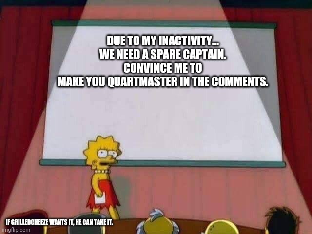 Those of you who don't want it can try to help someone else. | DUE TO MY INACTIVITY...

WE NEED A SPARE CAPTAIN.
CONVINCE ME TO MAKE YOU QUARTMASTER IN THE COMMENTS. IF GRILLEDCHEEZE WANTS IT, HE CAN TAKE IT. | image tagged in lisa simpson speech | made w/ Imgflip meme maker