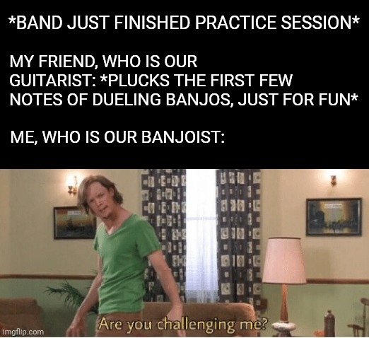 Are banjoists allowed here? Or only flutists and trumpeters? | *BAND JUST FINISHED PRACTICE SESSION*; MY FRIEND, WHO IS OUR GUITARIST: *PLUCKS THE FIRST FEW NOTES OF DUELING BANJOS, JUST FOR FUN*; ME, WHO IS OUR BANJOIST: | image tagged in are you challenging me,guitar,banjo,band | made w/ Imgflip meme maker