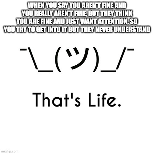 WHEN YOU SAY YOU AREN'T FINE AND YOU REALLY AREN'T FINE, BUT THEY THINK YOU ARE FINE AND JUST WANT ATTENTION, SO YOU TRY TO GET INTO IT BUT THEY NEVER UNDERSTAND | image tagged in memes | made w/ Imgflip meme maker