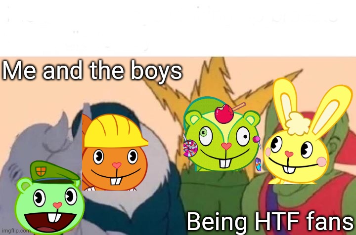 Me And The Boys | Me and the boys; Being HTF fans | image tagged in memes,me and the boys | made w/ Imgflip meme maker