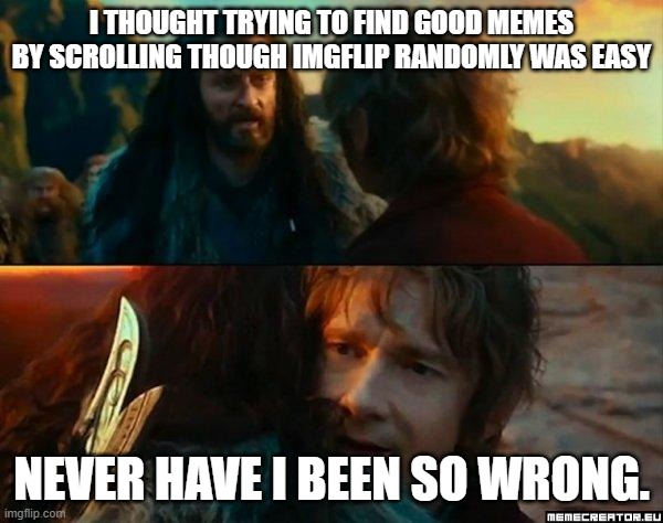 Never Have I Been So Wrong | I THOUGHT TRYING TO FIND GOOD MEMES BY SCROLLING THOUGH IMGFLIP RANDOMLY WAS EASY; NEVER HAVE I BEEN SO WRONG. | image tagged in never have i been so wrong | made w/ Imgflip meme maker