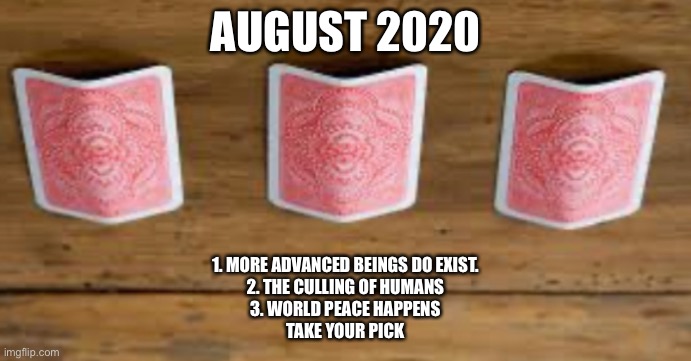 August 2020 - 3 card monty | AUGUST 2020; 1. MORE ADVANCED BEINGS DO EXIST.
2. THE CULLING OF HUMANS
3. WORLD PEACE HAPPENS
TAKE YOUR PICK | image tagged in 2020,covid-19,take your pick,your choice | made w/ Imgflip meme maker