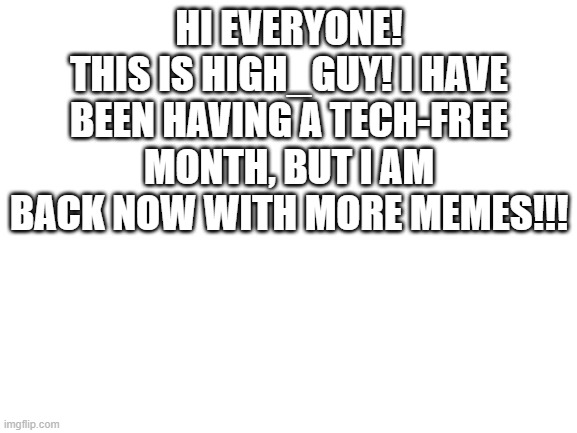 Not sure if anyone cares, but I wanted to do this anyways... | HI EVERYONE!
THIS IS HIGH_GUY! I HAVE BEEN HAVING A TECH-FREE MONTH, BUT I AM BACK NOW WITH MORE MEMES!!! | image tagged in blank white template | made w/ Imgflip meme maker