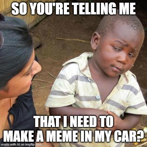 Third World Skeptical Kid | SO YOU'RE TELLING ME; THAT I NEED TO MAKE A MEME IN MY CAR? | image tagged in memes,third world skeptical kid | made w/ Imgflip meme maker