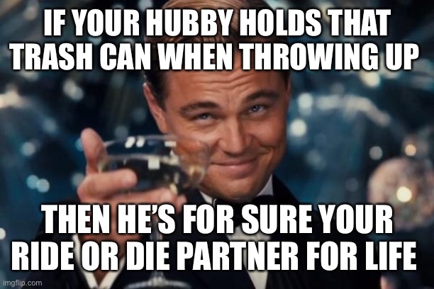 My ride or die | IF YOUR HUBBY HOLDS THAT TRASH CAN WHEN THROWING UP; THEN HE’S FOR SURE YOUR RIDE OR DIE PARTNER FOR LIFE | image tagged in memes,leonardo dicaprio cheers | made w/ Imgflip meme maker