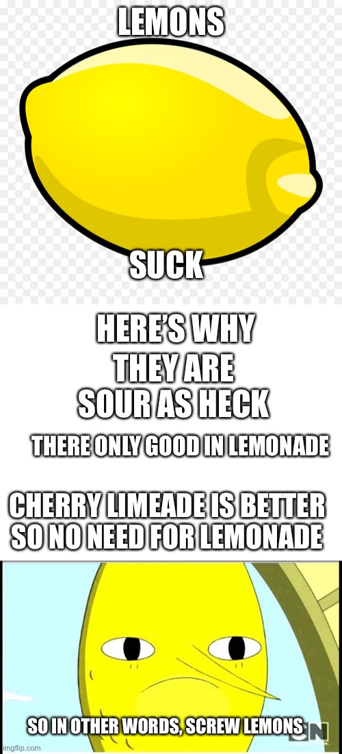 Screw lemons | LEMONS; SUCK; HERE’S WHY; THEY ARE SOUR AS HECK; THERE ONLY GOOD IN LEMONADE; CHERRY LIMEADE IS BETTER SO NO NEED FOR LEMONADE; SO IN OTHER WORDS, SCREW LEMONS | image tagged in blank white template,adventure time-earl of lemongrab | made w/ Imgflip meme maker