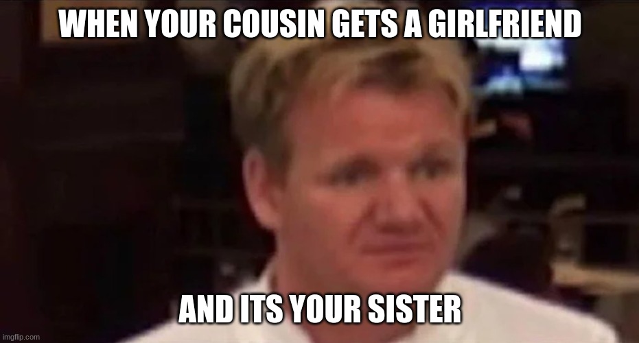 Disgusted Gordon Ramsay | WHEN YOUR COUSIN GETS A GIRLFRIEND; AND ITS YOUR SISTER | image tagged in disgusted gordon ramsay | made w/ Imgflip meme maker