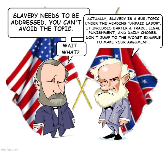 Lee and Grant | SLAVERY NEEDS TO BE
ADDRESSED. YOU CAN'T
AVOID THE TOPIC. ACTUALLY, SLAVERY IS A SUB-TOPIC
UNDER THE HEADING "UNPAID LABOR".
IT INCLUDES BARTER & TRADE, LEGAL
PUNISHMENT, AND DAILY CHORES.
DON'T JUMP TO THE WORST EXAMPLE
TO MAKE YOUR ARGUMENT. | image tagged in lee and grant | made w/ Imgflip meme maker