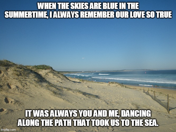 To The Sea | WHEN THE SKIES ARE BLUE IN THE SUMMERTIME, I ALWAYS REMEMBER OUR LOVE SO TRUE; IT WAS ALWAYS YOU AND ME, DANCING ALONG THE PATH THAT TOOK US TO THE SEA. | image tagged in blue skies,the sea,love,summertime | made w/ Imgflip meme maker