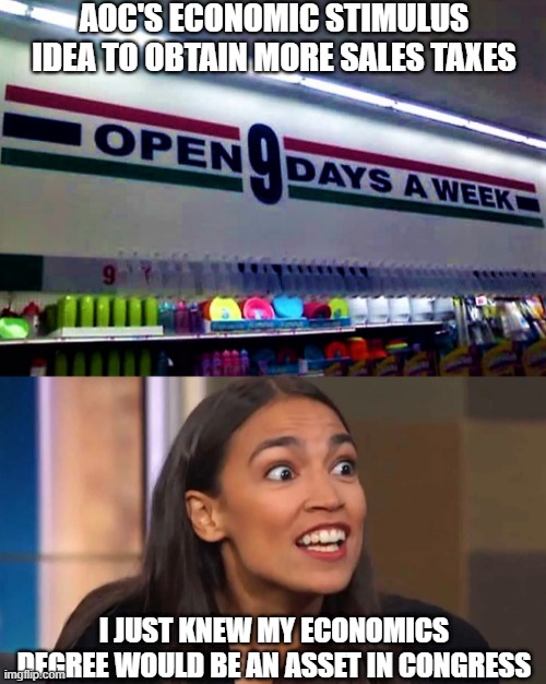 Crazy AOC idea for economic stimulus | AOC'S ECONOMIC STIMULUS IDEA TO OBTAIN MORE SALES TAXES; I JUST KNEW MY ECONOMICS DEGREE WOULD BE AN ASSET IN CONGRESS | image tagged in meme,political meme,aoc,crazy aoc,economics,covid-19 | made w/ Imgflip meme maker