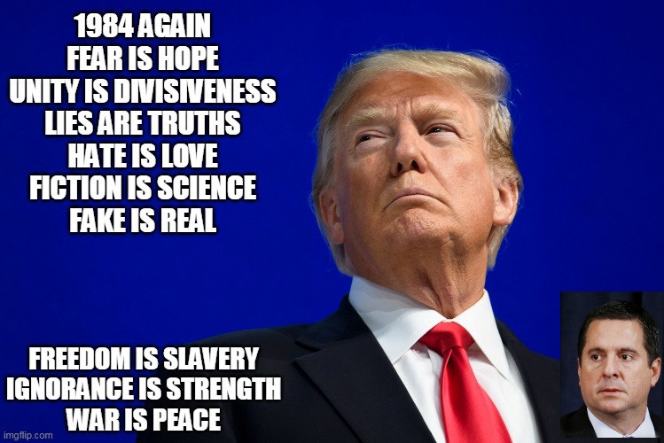 1984 again | 1984 AGAIN
FEAR IS HOPE
UNITY IS DIVISIVENESS
LIES ARE TRUTHS
HATE IS LOVE
FICTION IS SCIENCE
FAKE IS REAL; FREEDOM IS SLAVERY
IGNORANCE IS STRENGTH
WAR IS PEACE | image tagged in donald trump | made w/ Imgflip meme maker